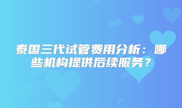 泰国三代试管费用分析：哪些机构提供后续服务？