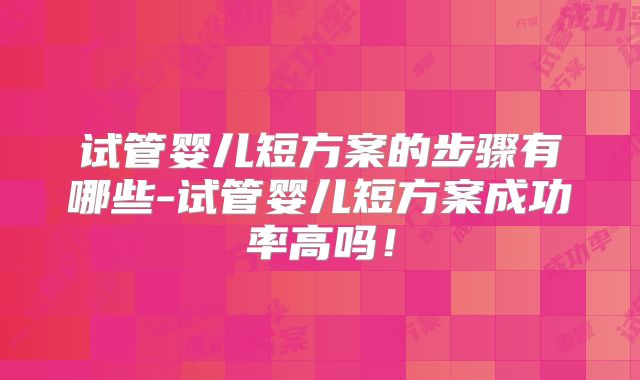 试管婴儿短方案的步骤有哪些-试管婴儿短方案成功率高吗!