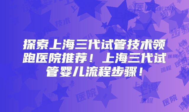 探索上海三代试管技术领跑医院推荐!上海三代试管婴儿流程步骤!