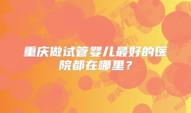 重庆做试管婴儿最好的医院都在哪里?