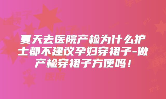 夏天去医院产检为什么护士都不建议孕妇穿裙子-做产检穿裙子方便吗！