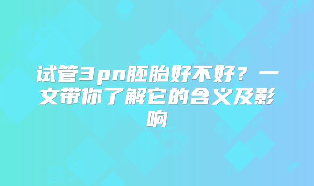 试管3pn胚胎好不好？一文带你了解它的含义及影响