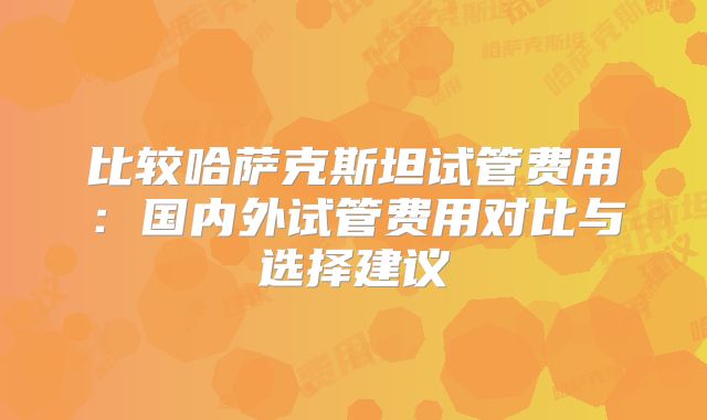 比较哈萨克斯坦试管费用：国内外试管费用对比与选择建议