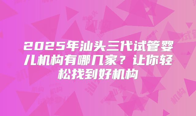 2025年汕头三代试管婴儿机构有哪几家？让你轻松找到好机构