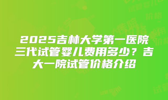 2025吉林大学第一医院三代试管婴儿费用多少?吉大一院试管价格介绍