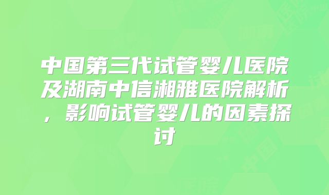 中国第三代试管婴儿医院及湖南中信湘雅医院解析，影响试管婴儿的因素探讨