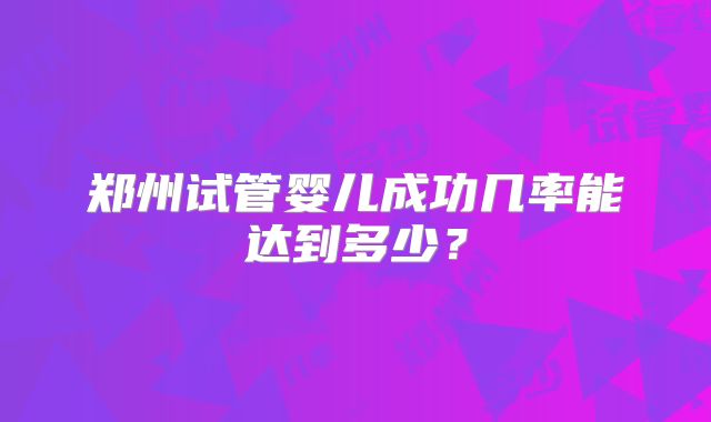 郑州试管婴儿成功几率能达到多少？