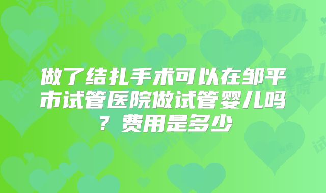 做了结扎手术可以在邹平市试管医院做试管婴儿吗?费用是多少