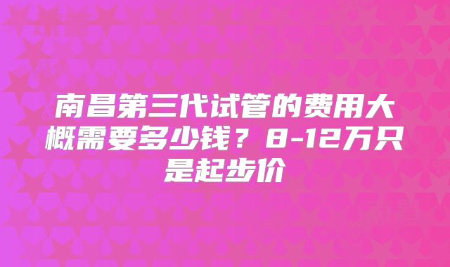南昌第三代试管的费用大概需要多少钱?8-12万只是起步价