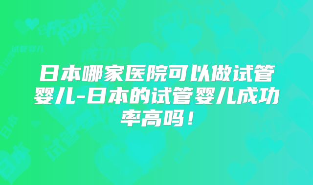 日本哪家医院可以做试管婴儿-日本的试管婴儿成功率高吗！