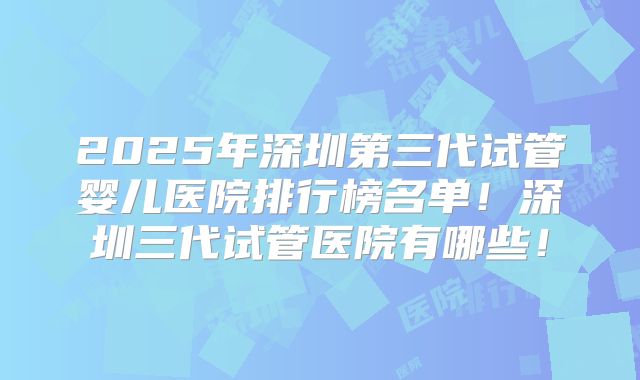 2025年深圳第三代试管婴儿医院排行榜名单！深圳三代试管医院有哪些！