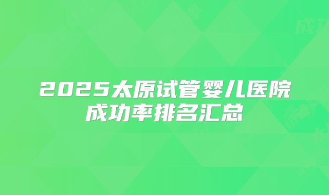 2025太原试管婴儿医院成功率排名汇总
