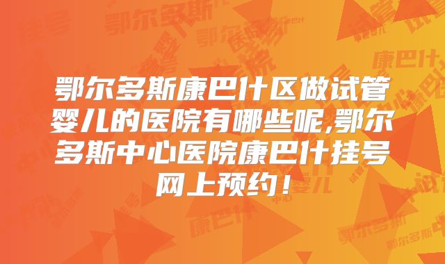 鄂尔多斯康巴什区做试管婴儿的医院有哪些呢,鄂尔多斯中心医院康巴什挂号网上预约！