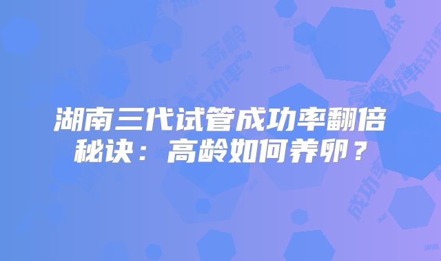 湖南三代试管成功率翻倍秘诀：高龄如何养卵？