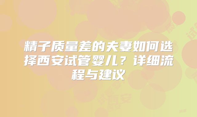 精子质量差的夫妻如何选择西安试管婴儿？详细流程与建议