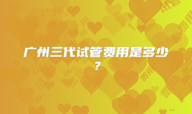 广州三代试管费用是多少？