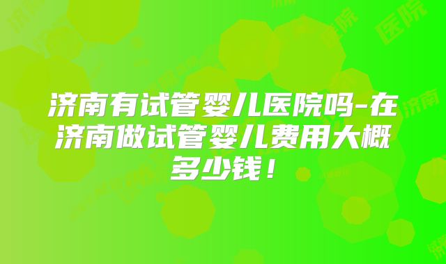 济南有试管婴儿医院吗-在济南做试管婴儿费用大概多少钱！
