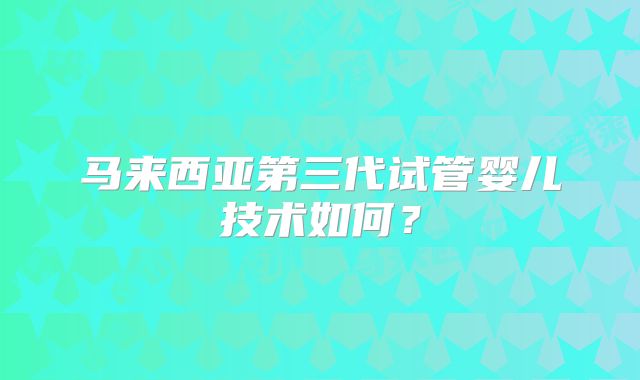 马来西亚第三代试管婴儿技术如何?
