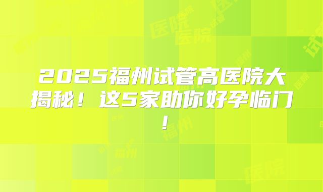 2025福州试管高医院大揭秘!这5家助你好孕临门!