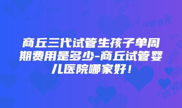 商丘三代试管生孩子单周期费用是多少-商丘试管婴儿医院哪家好!