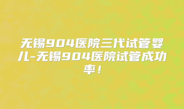 无锡904医院三代试管婴儿-无锡904医院试管成功率！