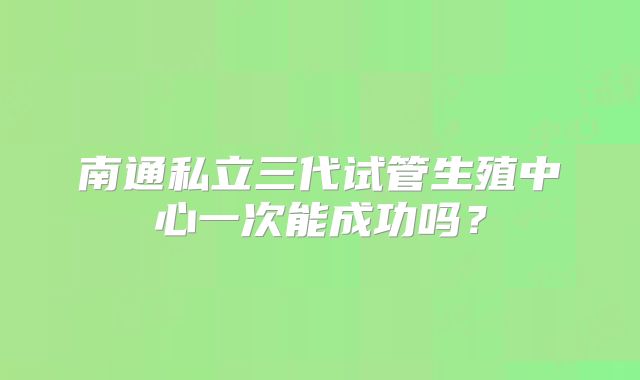 南通私立三代试管生殖中心一次能成功吗？