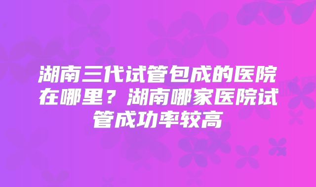 湖南三代试管包成的医院在哪里？湖南哪家医院试管成功率较高