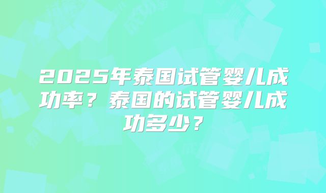 2025年泰国试管婴儿成功率？泰国的试管婴儿成功多少？