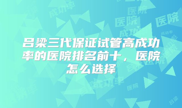 吕梁三代保证试管高成功率的医院排名前十，医院怎么选择