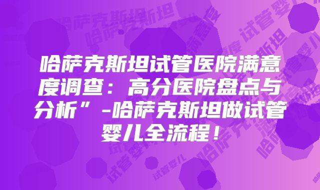 哈萨克斯坦试管医院满意度调查:高分医院盘点与分析”-哈萨克斯坦做试管婴儿全流程!