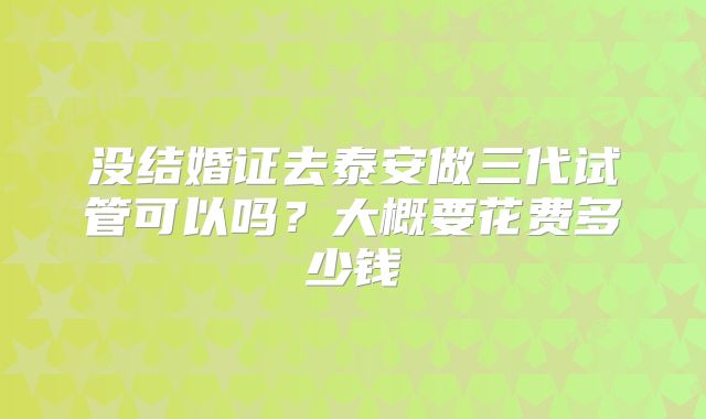 没结婚证去泰安做三代试管可以吗？大概要花费多少钱
