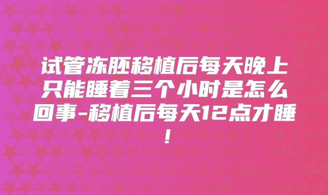 试管冻胚移植后每天晚上只能睡着三个小时是怎么回事-移植后每天12点才睡！