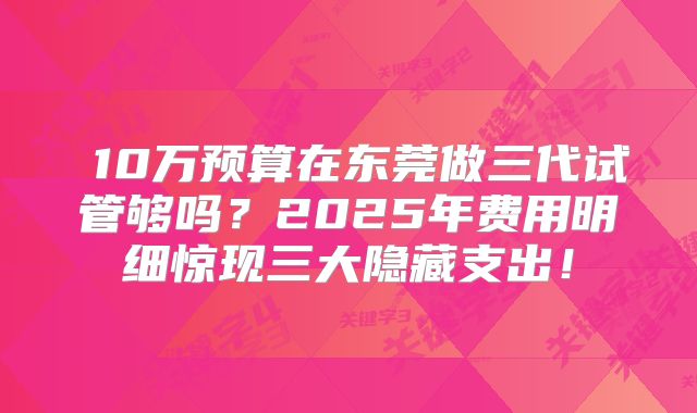  10万预算在东莞做三代试管够吗？2025年费用明细惊现三大隐藏支出！