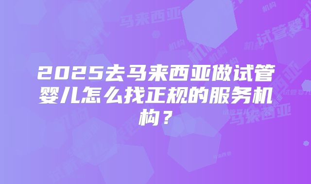 2025去马来西亚做试管婴儿怎么找正规的服务机构？