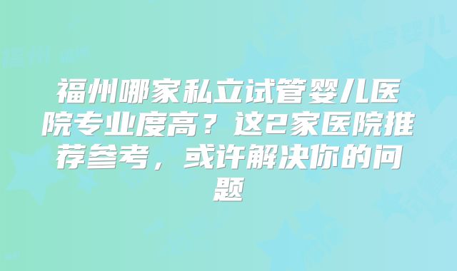 福州哪家私立试管婴儿医院专业度高？这2家医院推荐参考，或许解决你的问题