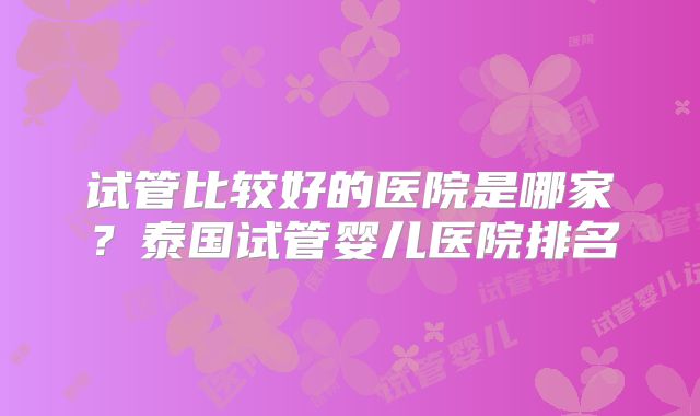 试管比较好的医院是哪家?泰国试管婴儿医院排名