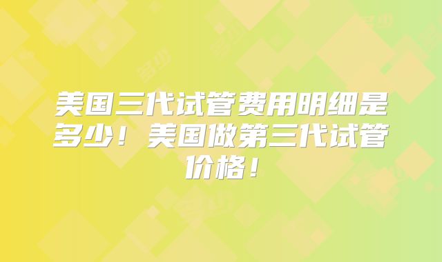 美国三代试管费用明细是多少！美国做第三代试管价格！