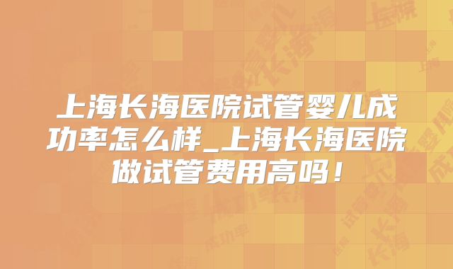 上海长海医院试管婴儿成功率怎么样_上海长海医院做试管费用高吗！