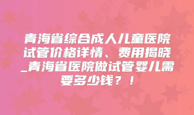青海省综合成人儿童医院试管价格详情、费用揭晓_青海省医院做试管婴儿需要多少钱？！