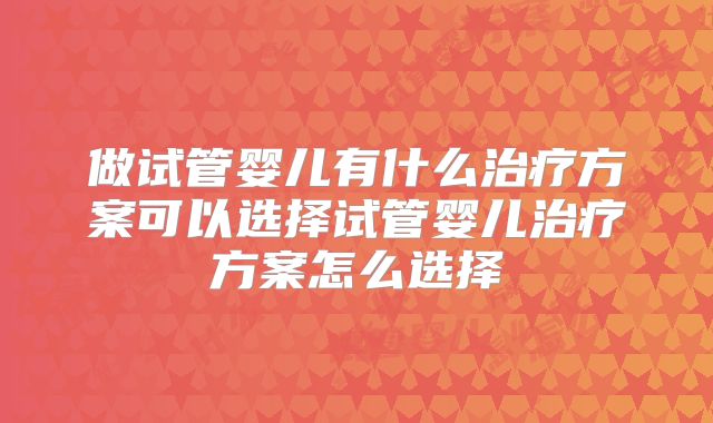 做试管婴儿有什么治疗方案可以选择试管婴儿治疗方案怎么选择