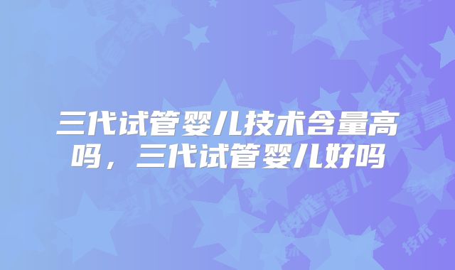 三代试管婴儿技术含量高吗，三代试管婴儿好吗