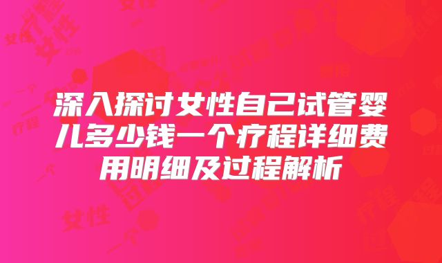 深入探讨女性自己试管婴儿多少钱一个疗程详细费用明细及过程解析
