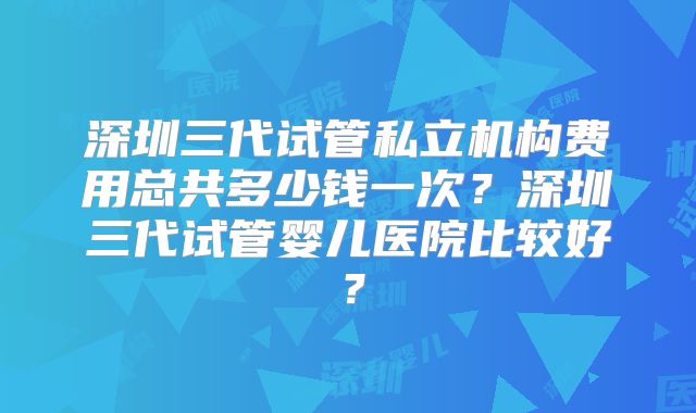 深圳三代试管私立机构费用总共多少钱一次？深圳三代试管婴儿医院比较好？