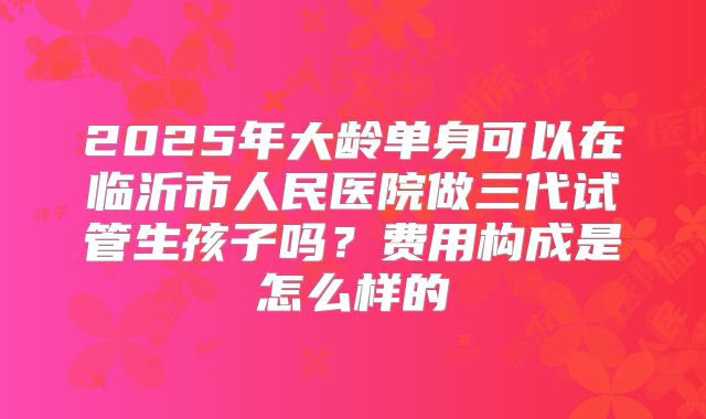 2025年大龄单身可以在临沂市人民医院做三代试管生孩子吗?费用构成是怎么样的
