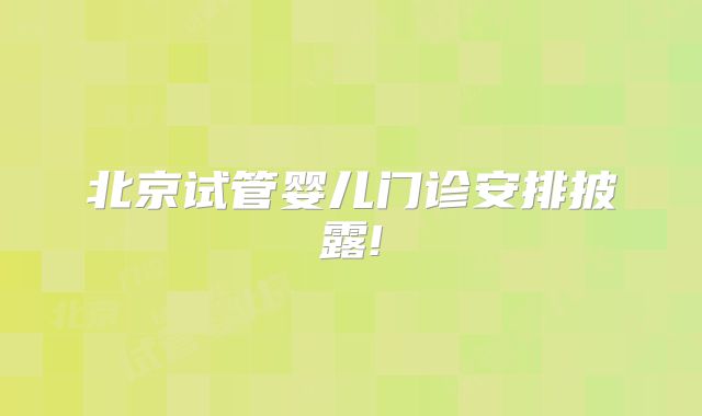 北京试管婴儿门诊安排披露!