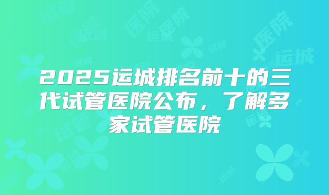 2025运城排名前十的三代试管医院公布,了解多家试管医院