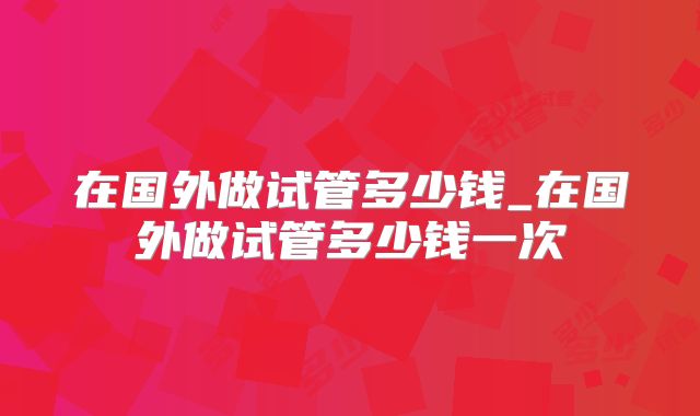 在国外做试管多少钱_在国外做试管多少钱一次