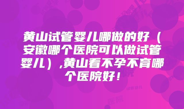 黄山试管婴儿哪做的好(安徽哪个医院可以做试管婴儿),黄山看不孕不育哪个医院好!