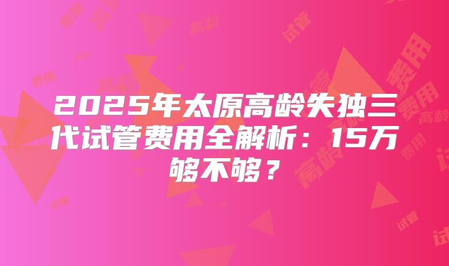 2025年太原高龄失独三代试管费用全解析：15万够不够？