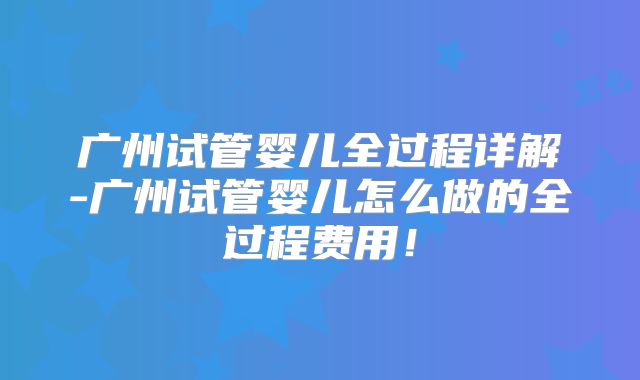 广州试管婴儿全过程详解-广州试管婴儿怎么做的全过程费用！